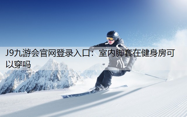 J9九游会官网登录入口：室内脚套在健身房可以穿吗